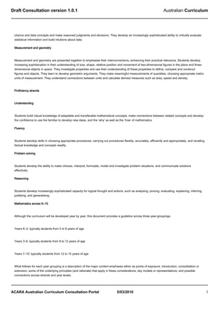 Draft Consultation version 1.0.1                                                                                      Australian Curriculum




 chance and data concepts and make reasoned judgments and decisions. They develop an increasingly sophisticated ability to critically evaluate
 statistical information and build intuitions about data.

 Measurement and geometry



 Measurement and geometry are presented together to emphasise their interconnections, enhancing their practical relevance. Students develop
 increasing sophistication in their understanding of size, shape, relative position and movement of two-dimensional figures in the plane and three-
 dimensional objects in space. They investigate properties and use their understanding of these properties to define, compare and construct
 figures and objects. They learn to develop geometric arguments. They make meaningful measurements of quantities, choosing appropriate metric
 units of measurement. They understand connections between units and calculate derived measures such as area, speed and density.



 Proficiency strands



 Understanding



 Students build robust knowledge of adaptable and transferable mathematical concepts, make connections between related concepts and develop
 the confidence to use the familiar to develop new ideas, and the ‘why’ as well as the ‘how’ of mathematics.

 Fluency



 Students develop skills in choosing appropriate procedures, carrying out procedures flexibly, accurately, efficiently and appropriately, and recalling
 factual knowledge and concepts readily.

 Problem solving



 Students develop the ability to make choices, interpret, formulate, model and investigate problem situations, and communicate solutions
 effectively.

 Reasoning



 Students develop increasingly sophisticated capacity for logical thought and actions, such as analysing, proving, evaluating, explaining, inferring,
 justifying, and generalising.

 Mathematics across K–10



 Although the curriculum will be developed year by year, this document provides a guideline across three year-groupings:



 Years K–2: typically students from 5 to 8 years of age



 Years 3–6: typically students from 8 to 12 years of age



 Years 7–10: typically students from 12 to 15 years of age



 What follows for each year grouping is a description of the major content emphases either as points of exposure, introduction, consolidation or
 extension; some of the underlying principles (and rationale) that apply in these considerations; key models or representations; and possible
 connections across strands and year levels.




ACARA Australian Curriculum Consultation Portal                                  5/03/2010                                                                3
 