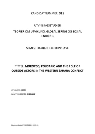 Eksamenskode	
  UTVB3300	
  (1)	
  2013-­‐05	
  	
  
	
  
KANDIDATNUMMER:	
  321	
  
	
  
UTVIKLINGSSTUDIER	
  
TEORIER	
  OM	
  UTVIKLING,	
  GLOBALISERING	
  OG	
  SOSIAL	
  
ENDRING	
  
	
  
SEMESTER-­‐/BACHELOROPPGAVE	
  	
  
	
  
	
  
TITTEL:	
  MOROCCO,	
  POLISARIO	
  AND	
  THE	
  ROLE	
  OF	
  
OUTSIDE	
  ACTORS	
  IN	
  THE	
  WESTERN	
  SAHARA	
  CONFLICT	
  
	
  
	
  
	
  
ANTALL	
  ORD:	
  10996	
  
INNLEVERINGSDATO:	
  22.05.2013	
  
	
  
 