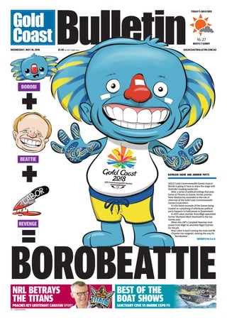 V1 - GCBE01Z01MA
BEST OF THE
BOAT SHOWS
POACHES KEY LIEUTENANT CANAVAN SPORT
NRL BETRAYS
THE TITANS
GOLDCOASTBULLETIN.COM.AU
BOROBEATTIE
WEDNESDAY, MAY 18, 2016 $1.40 incl GST, freight extra
TODAY’S WEATHER
MOSTLY SUNNY
16-27
GOLD Coast Commonwealth Games mascot
Borobi is going to have to share the stage with
Australia’s leading media tart.
After a series of political knifings that puts
Game of Thrones to shame, former premier
Peter Beattie has ascended to the role of
chairman of the Gold Coast Commonwealth
Games Corporation.
It’s the latest example of the Games being
treated as a plaything of whichever political
party happens to hold power in Queensland.
In 2011 Labor premier Anna Bligh appointed
former Olympian Mark Stockwell to the top
Games post.
When the LNP’s Campbell Newman took
power from Bligh he anointed Nigel Chamier
for the job.
Now Labor is back running the state and Mr
Chamier has resigned, clearing the way for
”Borobeattie”.
KATHLEEN SKENE AND ANDREW POTTS
REPORTS P4-5 & 12
BOROBI
+
REVENGE
BEATTIE
=
+
SANCTUARY COVE VS MARINE EXPO P8
 
