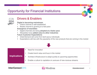Opportunity for Financial Institutions
9
Drivers & Enablers
Digital is becoming mainstream
§  Online channel is well established
§  Mobile channel is growing at a fast pace
Emergence of wearables
§  Digital channels are being adopted at a faster pace
§  Wearables have added value to other industries
Future Customer Expectations
§  Initial Demand will come from tech-savvy individuals
§  Expectations will rise with the popularity of the new products that are coming in the market
§  Need for innovation
§  Create brand value and buzz in the market
§  Architect infrastructure to adapt quickly to upcoming opportunities
§  Enable a culture to capitalize on avenues of new revenue streams
Implications
 