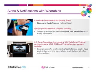 Alerts & Notifications with Wearables
11
Caixa Bank (Financial services company, Spain)
§  Stocks and Equity Tracking via Smart Watch
Westpac (Financial services company, Australia)
§  Created an app that lets consumers check their bank balances on
a Sony SmartWatch
U.S. Bank (Financial services company, US), Wells Fargo (Financial
services company, US) & ING Direct (Financial services company,
Australia)
§  Developing apps for smart watch to check balances, receive fraud
alerts and perform other banking tasks simply by tapping the face
on their watches
 