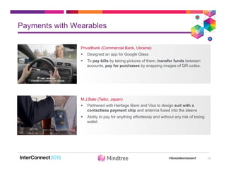 Payments with Wearables
12
PrivatBank (Commercial Bank, Ukraine)
§  Designed an app for Google Glass
§  To pay bills by taking pictures of them, transfer funds between
accounts, pay for purchases by snapping images of QR codes.
M.J.Bale (Tailor, Japan)
§  Partnered with Heritage Bank and Visa to design suit with a
contactless payment chip and antenna fused into the sleeve
§  Ability to pay for anything effortlessly and without any risk of losing
wallet
 