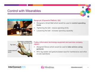 Control with Wearables
14
Bango plc (Payments Platform, UK)
§  Designed a Smart Belt which would be used to control spending
limits
§  Tightening the belt - reduce spending limits
§  Loosening the belt - increase spending capability
Fujitsu (Information technology equipment and services company,
Japan)
§  Designed Gloves which would be used to take actions using
gestures
§  NFC tag reader and gesture-based input for maintenance and other
on-site operations
 