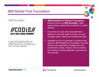 IBM Mobile First Foundation
18
§  IBM® MobileFirst Platform Foundation,
formerly known as IBM Worklight, helps
organizations extend their business to mobile
devices
§  It provides an open and comprehensive
platform to not only build, but test, run and
manage native, hybrid and mobile web apps
§  Available as an on premises or private cloud
solution, IBM MobileFirst Foundation can help
reduce both application development and
maintenance costs, improve time-to-market
and enhance mobile application governance
and security
 