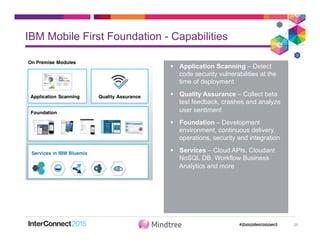 §  Application Scanning – Detect
code security vulnerabilities at the
time of deployment
§  Quality Assurance – Collect beta
test feedback, crashes and analyze
user sentiment
§  Foundation – Development
environment, continuous delivery,
operations, security and integration
§  Services – Cloud APIs, Cloudant
NoSQL DB, Workflow Business
Analytics and more
IBM Mobile First Foundation - Capabilities
20
 