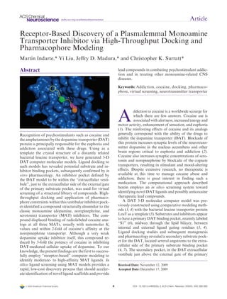 r XXXX American Chemical Society A DOI: 10.1021/cn900032u |ACS Chem. Neurosci. (XXXX), XXX, 000–000
pubs.acs.org/acschemicalneuroscience Article
Receptor-Based Discovery of a Plasmalemmal Monoamine
Transporter Inhibitor via High-Throughput Docking and
Pharmacophore Modeling
Martı´n Indarte,* Yi Liu, Jeffry D. Madura,* and Christopher K. Surratt*
Abstract
Recognition of psychostimulants such as cocaine and
the amphetamines by the dopamine transporter (DAT)
protein is principally responsible for the euphoria and
addiction associated with these drugs. Using as a
template the crystal structure of a distantly related
bacterial leucine transporter, we have generated 3-D
DAT computer molecular models. Ligand docking to
such models has revealed potential substrate and in-
hibitor binding pockets, subsequently confirmed by in
vitro pharmacology. An inhibitor pocket defined by
the DAT model to be within the “extracellular vesti-
bule”, just to the extracellular side of the external gate
of the primary substrate pocket, was used for virtual
screening of a structural library of compounds. High-
throughput docking and application of pharmaco-
phore constraints within this vestibular inhibitor pock-
et identified a compound structurally dissimilar to the
classic monoamine (dopamine, norepinephrine, and
serotonin) transporter (MAT) inhibitors. The com-
pound displaced binding of radiolabeled cocaine ana-
logs at all three MATs, usually with nanomolar Ki
values and within 2-fold of cocaine’s affinity at the
norepinephrine transporter. Although a very weak
dopamine uptake inhibitor itself, this compound re-
duced by 3-fold the potency of cocaine in inhibiting
DAT-mediated cellular uptake of dopamine. To our
knowledge, the present findings are the first to success-
fully employ “receptor-based” computer modeling to
identify moderate- to high-affinity MAT ligands. In
silico ligand screening using MAT models provides a
rapid, low-cost discovery process that should acceler-
ate identification of novel ligand scaffolds and provide
lead compounds in combating psychostimulant addic-
tion and in treating other monoamine-related CNS
diseases.
Keywords: Addiction, cocaine, docking, pharmaco-
phore, virtual screening, neurotransmitter transporter
A
ddiction to cocaine is a worldwide scourge for
which there are few answers. Cocaine use is
associated with alertness, increasedenergy and
motor activity, enhancement of sensation, and euphoria
(1). The reinforcing effects of cocaine and its analogs
generally correspond with the ability of the drugs to
inhibit the dopamine transporter (DAT). Blockade of
this protein increases synaptic levels of the neurotrans-
mitter dopamine in the nucleus accumbens and other
brain regions critical to euphoria and addiction (2).
Cocaine also increases synaptic concentrations of sero-
tonin and norepinephrine by blockade of the cognate
transporters, resulting in stimulant and mood-altering
effects. Despite extensive research, no therapeutic is
available at this time to manage cocaine abuse and
addiction; there is great interest in finding such a
medication. The computational approach described
herein employs an in silico screening system toward
identifying novel DAT ligands and possibly anticocaine
therapeutic lead compounds.
A DAT 3-D molecular computer model was pre-
viously constructed using comparative modeling meth-
ods (3, 4) with the bacterial leucine transporter protein
LeuT as a template (5). Substrates and inhibitors appear
to have a primary DAT binding pocket, recently labeled
“S1” (6), midway through the lipid bilayer, between
internal and external ligand gating residues (3, 4).
Ligand docking studies and subsequent mutagenesis
and pharmacologyrevealed a secondary substratepock-
et for the DAT, located several angstroms to the extra-
cellular side of the primary substrate binding pocket
(4, 7). The secondary pocket, in the DAT extracellular
vestibule just above the external gate of the primary
Received Date: November 12, 2009
Accepted Date: December 17, 2009
 