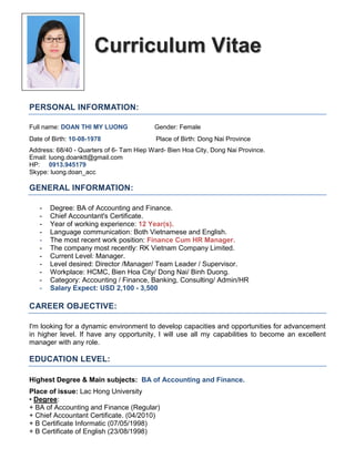 Curriculum Vitae
PERSONAL INFORMATION:
Full name: DOAN THI MY LUONG Gender: Female
Date of Birth: 10-08-1978 Place of Birth: Dong Nai Province
Address: 68/40 - Quarters of 6- Tam Hiep Ward- Bien Hoa City, Dong Nai Province.
Email: luong.doanktt@gmail.com
HP: 0913.945179
Skype: luong.doan_acc
GENERAL INFORMATION:
- Degree: BA of Accounting and Finance.
- Chief Accountant's Certificate.
- Year of working experience: 12 Year(s).
- Language communication: Both Vietnamese and English.
- The most recent work position: Finance Cum HR Manager.
- The company most recently: RK Vietnam Company Limited.
- Current Level: Manager.
- Level desired: Director /Manager/ Team Leader / Supervisor.
- Workplace: HCMC, Bien Hoa City/ Dong Nai/ Binh Duong.
- Category: Accounting / Finance, Banking, Consulting/ Admin/HR
- Salary Expect: USD 2,100 - 3,500
CAREER OBJECTIVE:
I'm looking for a dynamic environment to develop capacities and opportunities for advancement
in higher level. If have any opportunity, I will use all my capabilities to become an excellent
manager with any role.
EDUCATION LEVEL:
Highest Degree & Main subjects: BA of Accounting and Finance.
Place of issue: Lac Hong University
• Degree:
+ BA of Accounting and Finance (Regular)
+ Chief Accountant Certificate. (04/2010)
+ B Certificate Informatic (07/05/1998)
+ B Certificate of English (23/08/1998)
 