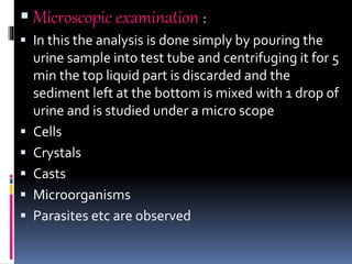  Microscopic examination :
 In this the analysis is done simply by pouring the
urine sample into test tube and centrifuging it for 5
min the top liquid part is discarded and the
sediment left at the bottom is mixed with 1 drop of
urine and is studied under a micro scope
 Cells
 Crystals
 Casts
 Microorganisms
 Parasites etc are observed
 