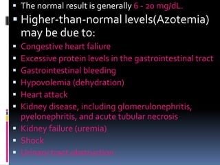  The normal result is generally 6 - 20 mg/dL.
 Higher-than-normal levels(Azotemia)
may be due to:
 Congestive heart faliure
 Excessive protein levels in the gastrointestinal tract
 Gastrointestinal bleeding
 Hypovolemia (dehydration)
 Heart attack
 Kidney disease, including glomerulonephritis,
pyelonephritis, and acute tubular necrosis
 Kidney failure (uremia)
 Shock
 Urinary tract obstruction
 