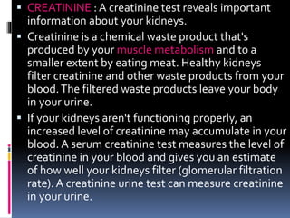 CREATININE : A creatinine test reveals important
information about your kidneys.
 Creatinine is a chemical waste product that's
produced by your muscle metabolism and to a
smaller extent by eating meat. Healthy kidneys
filter creatinine and other waste products from your
blood.The filtered waste products leave your body
in your urine.
 If your kidneys aren't functioning properly, an
increased level of creatinine may accumulate in your
blood. A serum creatinine test measures the level of
creatinine in your blood and gives you an estimate
of how well your kidneys filter (glomerular filtration
rate). A creatinine urine test can measure creatinine
in your urine.
 