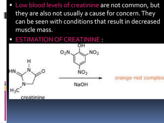  Low blood levels of creatinine are not common, but
they are also not usually a cause for concern.They
can be seen with conditions that result in decreased
muscle mass.
 ESTIMATION OF CREATININE :
 