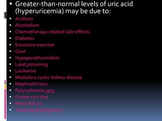 Greater-than-normal levels of uric acid
(hyperuricemia) may be due to:
 Acidosis
 Alcoholism
 Chemotherapy-related side effects
 Diabetes
 Excessive exercise
 Gout
 Hypoparathyroidism
 Lead poisoning
 Leukemia
 Medullary cystic kidney disease
 Nephrolithiasis
 Polycythemia vera
 Purine-rich diet
 Renal failure
 Toxemia of pregnancy
 