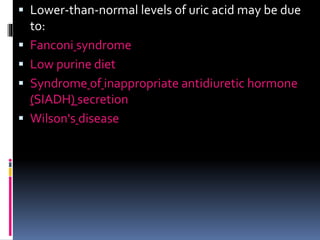 Lower-than-normal levels of uric acid may be due
to:
 Fanconi syndrome
 Low purine diet
 Syndrome of inappropriate antidiuretic hormone
(SIADH) secretion
 Wilson's disease
 