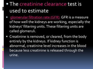  The creatinine clearance test is
used to estimate
 glomerular filtration rate (GFR). GFR is a measure
of how well the kidneys are working, especially the
kidneys’ filtering units.These filtering units are
called glomeruli.
 Creatinine is removed, or cleared, from the body
entirely by the kidneys. If kidney function is
abnormal, creatinine level increases in the blood
because less creatinine is released through the
urine.
 