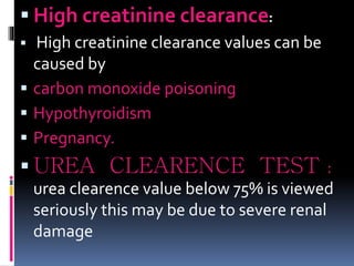  High creatinine clearance:
 High creatinine clearance values can be
caused by
 carbon monoxide poisoning
 Hypothyroidism
 Pregnancy.
 UREA CLEARENCE TEST :
urea clearence value below 75% is viewed
seriously this may be due to severe renal
damage
 