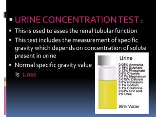  URINE CONCENTRATIONTEST :
 This is used to asses the renal tubular function
 This test includes the measurement of specific
gravity which depends on concentration of solute
present in urine
 Normal specific gravity value
is 1.020
 
