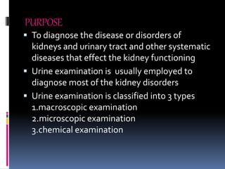 PURPOSE
 To diagnose the disease or disorders of
kidneys and urinary tract and other systematic
diseases that effect the kidney functioning
 Urine examination is usually employed to
diagnose most of the kidney disorders
 Urine examination is classified into 3 types
1.macroscopic examination
2.microscopic examination
3.chemical examination
 