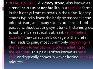  RENAL CALCULI : A kidney stone, also known as
a renal calculus or nephrolith, is a calculus formed
in the kidneys from minerals in the urine. Kidney
stones typically leave the body by passage in the
urine stream, and many stones are formed and
passed without causing symptoms. If stones grow
to sufficient size (usually at least 3 millimeters
(0.12 in)) they can cause blockage of the ureter.
This leads to pain, most commonly beginning in
the flank or lower back and often radiating to
the genitals.This pain is often known as renal
colic and typically comes in waves lasting 20 to 60
minutes.
 