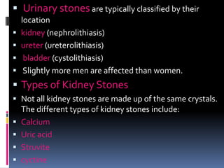  Urinary stones are typically classified by their
location
 kidney (nephrolithiasis)
 ureter (ureterolithiasis)
 bladder (cystolithiasis)
 Slightly more men are affected than women.
 Types of Kidney Stones
 Not all kidney stones are made up of the same crystals.
The different types of kidney stones include:
 Calcium
 Uric acid
 Struvite
 cyctine
 