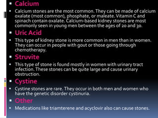  Calcium
 Calcium stones are the most common.They can be made of calcium
oxalate (most common), phosphate, or maleate.Vitamin C and
spinach contain oxalate. Calcium-based kidney stones are most
commonly seen in young men between the ages of 20 and 30.
 Uric Acid
 This type of kidney stone is more common in men than in women.
They can occur in people with gout or those going through
chemotherapy.
 Struvite
 This type of stone is found mostly in women with urinary tract
infection.These stones can be quite large and cause urinary
obstruction.
 Cystine
 Cystine stones are rare.They occur in both men and women who
have the genetic disorder cystinuria.
 Other
 Medications like triamterene and acyclovir also can cause stones.
 