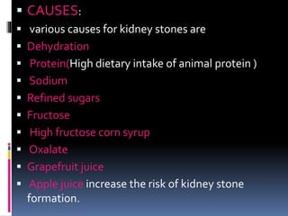  CAUSES:
 various causes for kidney stones are
 Dehydration
 Protein(High dietary intake of animal protein )
 Sodium
 Refined sugars
 Fructose
 High fructose corn syrup
 Oxalate
 Grapefruit juice
 Apple juice increase the risk of kidney stone
formation.
 