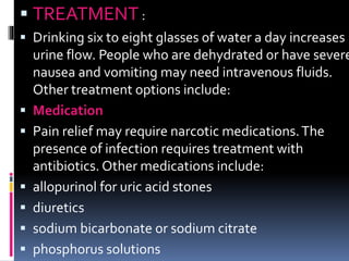  TREATMENT :
 Drinking six to eight glasses of water a day increases
urine flow. People who are dehydrated or have severe
nausea and vomiting may need intravenous fluids.
Other treatment options include:
 Medication
 Pain relief may require narcotic medications.The
presence of infection requires treatment with
antibiotics. Other medications include:
 allopurinol for uric acid stones
 diuretics
 sodium bicarbonate or sodium citrate
 phosphorus solutions
 