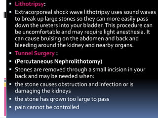  Lithotripsy:
 Extracorporeal shock wave lithotripsy uses sound waves
to break up large stones so they can more easily pass
down the ureters into your bladder.This procedure can
be uncomfortable and may require light anesthesia. It
can cause bruising on the abdomen and back and
bleeding around the kidney and nearby organs.
 Tunnel Surgery :
 (Percutaneous Nephrolithotomy)
 Stones are removed through a small incision in your
back and may be needed when:
 the stone causes obstruction and infection or is
damaging the kidneys
 the stone has grown too large to pass
 pain cannot be controlled
 