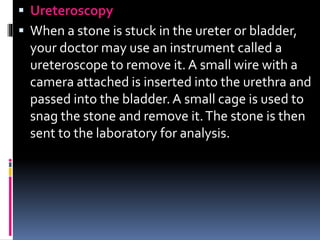  Ureteroscopy
 When a stone is stuck in the ureter or bladder,
your doctor may use an instrument called a
ureteroscope to remove it. A small wire with a
camera attached is inserted into the urethra and
passed into the bladder.A small cage is used to
snag the stone and remove it.The stone is then
sent to the laboratory for analysis.
 