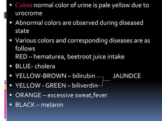  Color: normal color of urine is pale yellow due to
urocrome
 Abnormal colors are observed during diseased
state
 Various colors and corresponding diseases are as
follows
RED – hematurea, beetroot juice intake
 BLUE- cholera
 YELLOW-BROWN – bilirubin JAUNDCE
 YELLOW - GREEN – biliverdin
 ORANGE – excessive sweat,fever
 BLACK – melanin
 