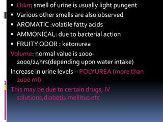  Odor: smell of urine is usually light pungent
 Various other smells are also observed
 AROMATIC :volatile fatty acids
 AMMONICAL: due to bacterial action
 FRUITY ODOR : ketonurea
Volume: normal value is 1000-
2000/24hrs(depending upon water intake)
Increase in urine levels – POLYUREA (more than
2000 ml)
This may be due to certain drugs, IV
solutions,diabetis mellitus etc
 