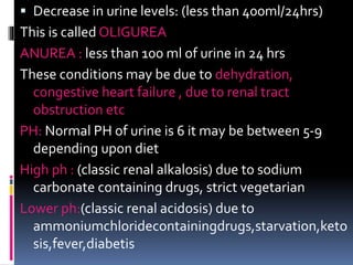  Decrease in urine levels: (less than 400ml/24hrs)
This is called OLIGUREA
ANUREA : less than 100 ml of urine in 24 hrs
These conditions may be due to dehydration,
congestive heart failure , due to renal tract
obstruction etc
PH: Normal PH of urine is 6 it may be between 5-9
depending upon diet
High ph : (classic renal alkalosis) due to sodium
carbonate containing drugs, strict vegetarian
Lower ph:(classic renal acidosis) due to
ammoniumchloridecontainingdrugs,starvation,keto
sis,fever,diabetis
 