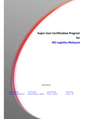 Super User Certification Program
for
IDS Logistics Malaysia
Endorsed by
Ong Chong Beng
Country Managing Director
Looi Chin Boon
General Manager – Logistics
Loke Kah Kheng
Director – Logistics
Helena Pang
Director – HR
 