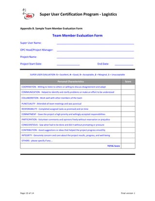 Super User Certification Program - Logistics
Page 10 of 14 Final version 1
Appendix B. Sample Team Member Evaluation Form
Team Member Evaluation Form
Super User Name: ______________________________________________________
OPC Head/Project Manager: ______________________________________________________
Project Name: ______________________________________________________
Project Start Date: ________________ End Date: _____________
SUPER USER EVALUATION: 5 = Excellent, 4 = Good, 3 = Acceptable, 2 = Marginal, 1 = Unacceptable
Personal Characteristics Score
COOPERATION - Willing to listen to others or willing to discuss disagreement and adapt
COMMUNICATION - Helped to identify and clarify problems or make an effort to be understood
COLLABORATION - Work well with other members of the team
PUNCTUALITY - Attended all team meetings and was punctual
RESPONSIBILITY - Completed assigned tasks as promised and on time
COMMITMENT - Gave the project a high priority and willingly accepted responsibilities
PARTICIPATION - Volunteer comments and opinions freely without reservation or prejudice
CONSCIENTIOUS - Saw what had to be done and did it without prompting or pressure
CONTRIBUTION - Good suggestions or ideas that helped the project progress smoothly
INTEGRITY - Genuinely concern and care about the project results, progress, and well-being
OTHERS - please specify if any …
TOTAL Score
 