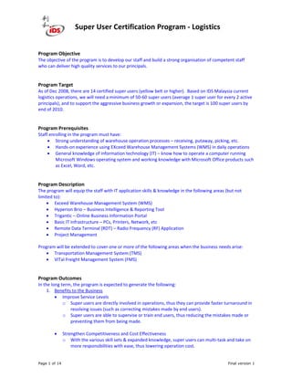 Super User Certification Program - Logistics
Page 1 of 14 Final version 1
Program Objective
The objective of the program is to develop our staff and build a strong organisation of competent staff
who can deliver high quality services to our principals.
Program Target
As of Dec 2008, there are 14 certified super users (yellow belt or higher). Based on IDS Malaysia current
logistics operations, we will need a minimum of 50-60 super users (average 1 super user for every 2 active
principals), and to support the aggressive business growth or expansion, the target is 100 super users by
end of 2010.
Program Prerequisites
Staff enrolling in the program must have:
• Strong understanding of warehouse operation processes – receiving, putaway, picking, etc.
• Hands-on experience using EXceed Warehouse Management Systems (WMS) in daily operations
• General knowledge of information technology (IT) – know how to operate a computer running
Microsoft Windows operating system and working knowledge with Microsoft Office products such
as Excel, Word, etc.
Program Description
The program will equip the staff with IT application skills & knowledge in the following areas (but not
limited to):
• Exceed Warehouse Management System (WMS)
• Hyperion Brio – Business Intelligence & Reporting Tool
• Trigantic – Online Business Information Portal
• Basic IT Infrastructure – PCs, Printers, Network, etc
• Remote Data Terminal (RDT) – Radio Frequency (RF) Application
• Project Management
Program will be extended to cover one or more of the following areas when the business needs arise:
• Transportation Management System (TMS)
• VITal Freight Management System (FMS)
Program Outcomes
In the long term, the program is expected to generate the following:
1. Benefits to the Business
• Improve Service Levels
o Super users are directly involved in operations, thus they can provide faster turnaround in
resolving issues (such as correcting mistakes made by end users).
o Super users are able to supervise or train end users, thus reducing the mistakes made or
preventing them from being made.
• Strengthen Competitiveness and Cost Effectiveness
o With the various skill sets & expanded knowledge, super users can multi-task and take on
more responsibilities with ease, thus lowering operation cost.
 