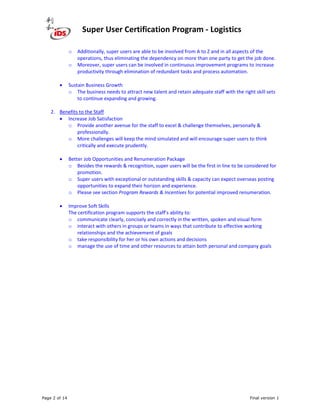 Super User Certification Program - Logistics
Page 2 of 14 Final version 1
o Additionally, super users are able to be involved from A to Z and in all aspects of the
operations, thus eliminating the dependency on more than one party to get the job done.
o Moreover, super users can be involved in continuous improvement programs to increase
productivity through elimination of redundant tasks and process automation.
• Sustain Business Growth
o The business needs to attract new talent and retain adequate staff with the right skill sets
to continue expanding and growing.
2. Benefits to the Staff
• Increase Job Satisfaction
o Provide another avenue for the staff to excel & challenge themselves, personally &
professionally.
o More challenges will keep the mind simulated and will encourage super users to think
critically and execute prudently.
• Better Job Opportunities and Renumeration Package
o Besides the rewards & recognition, super users will be the first in line to be considered for
promotion.
o Super users with exceptional or outstanding skills & capacity can expect overseas posting
opportunities to expand their horizon and experience.
o Please see section Program Rewards & Incentives for potential improved renumeration.
• Improve Soft Skills
The certification program supports the staff’s ability to:
o communicate clearly, concisely and correctly in the written, spoken and visual form
o interact with others in groups or teams in ways that contribute to effective working
relationships and the achievement of goals
o take responsibility for her or his own actions and decisions
o manage the use of time and other resources to attain both personal and company goals
 