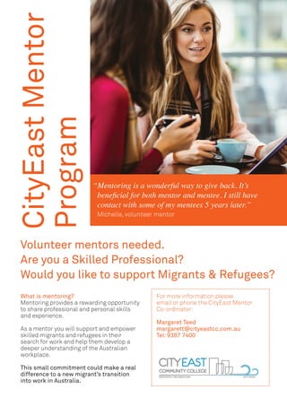 CityEastMentor
Program
For more information please
email or phone the CityEast Mentor
Co-ordinator:
Margaret Teed
margarett@cityeastcc.com.au
Tel: 9387 7400
Volunteer mentors needed.
Are you a Skilled Professional?
Would you like to support Migrants & Refugees?
Mentoring is a wonderful way to give back. It’s
beneficial for both mentor and mentee. I still have
contact with some of my mentees 5 years later.”
Michelle, volunteer mentor
“
What is mentoring?
Mentoring provides a rewarding opportunity
to share professional and personal skills
and experience.
As a mentor you will support and empower
skilled migrants and refugees in their
search for work and help them develop a
deeper understanding of the Australian
workplace.
This small commitment could make a real
difference to a new migrant’s transition
into work in Australia.
 