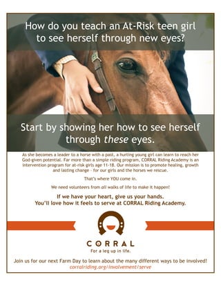 Start by showing her how to see herself
through these eyes.
As she becomes a leader to a horse with a past, a hurting young girl can learn to reach her
God-given potential. Far more than a simple riding program, CORRAL Riding Academy is an
intervention program for at-risk girls age 11-18. Our mission is to promote healing, growth
and lasting change – for our girls and the horses we rescue.
That’s where YOU come in.
We need volunteers from all walks of life to make it happen!
If we have your heart, give us your hands.
You’ll love how it feels to serve at CORRAL Riding Academy.
Join us for our next Farm Day to learn about the many different ways to be involved!
corralriding.org/involvement/serve
How do you teach an At-Risk teen girl
to see herself through new eyes?
 