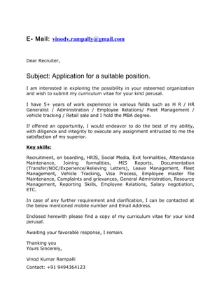 E- Mail: vinodv.rampally@gmail.com
Dear Recruiter,
Subject: Application for a suitable position.
I am interested in exploring the possibility in your esteemed organization
and wish to submit my curriculum vitae for your kind perusal.
I have 5+ years of work experience in various fields such as H R / HR
Generalist / Administration / Employee Relations/ Fleet Management /
vehicle tracking / Retail sale and I hold the MBA degree.
If offered an opportunity, I would endeavor to do the best of my ability,
with diligence and integrity to execute any assignment entrusted to me the
satisfaction of my superior.
Key skills:
Recruitment, on boarding, HRIS, Social Media, Exit formalities, Attendance
Maintenance, Joining formalities, MIS Reports, Documentation
(Transfer/NOC/Experience/Relieving Letters), Leave Management, Fleet
Management, Vehicle Tracking, Visa Process, Employee master file
Maintenance, Complaints and grievances, General Administration, Resource
Management, Reporting Skills, Employee Relations, Salary negotiation,
ETC.
In case of any further requirement and clarification, I can be contacted at
the below mentioned mobile number and Email Address.
Enclosed herewith please find a copy of my curriculum vitae for your kind
perusal.
Awaiting your favorable response, I remain.
Thanking you
Yours Sincerely,
Vinod Kumar Rampalli
Contact: +91 9494364123
 