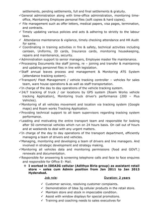 settlements, pending settlements, full and final settlements & gratuity.
General administration along with time-office administration, monitoring time-
office, Maintaining Employee personal files (soft copies & hard copies).
 File management such as offer letters, medical papers, visa pages, termination,
and contracts.
 Timely updating various policies and acts & adhering to strictly to the labour
laws.
 Attendance maintenance & vigilance, timely checking attendance and HR Audit
for same.
 Coordinating in training activities in fire & safety, technical activities including
canteen, Uniforms, ID cards, Insurance cards, monitoring housekeeping,
repairs and maintenance, security.
Administration support to senior managers, Employee master file maintenance.
Processing Documents like staff joining, re – joining and transfer & maintaining
and updating personnel files in line with legislation.
Staff annual leaves process and management & Monitoring ATS System
(attendance tracking system).
Transport/ Fleet Management / vehicle tracking controller – vehicles for sales
team, ware house operations & as well as staff transportation.
In charge of the day to day operations of the vehicle tracking system.
24/7 tracking of truck / car locations by GPS system (Roam Works vehicle
tracking Application), Monitoring truck driver’s performance (200 – Plus
Vehicles).
Monitoring of all vehicles movement and location via tracking system (Google
maps) and Roam works Tracking Application.
Providing technical support to all team supervisors regarding tracking system
performance.
Leading and motivating the entire transport team and responsible for looking
after 50 commercial vehicles which run on 24 hours basis. On call out of hours
and at weekends to deal with any urgent matters.
In charge of the day to day operations of the transport department, efficiently
managing a team of drivers and vehicles.
Managing, monitoring and developing a team of drivers and line managers. And
involved in strategic development and strategy making.
Monitoring all vehicles data and monitoring permissions (food and GOVT.)
renewals and documentation.
Responsible for answering & screening telephone calls and face to face enquires
and responsible for Office E- Mail.
 I worked in IDEA3G cellular (Adithya Birla group) as assistant retail
store – sales cum Admin position from Jan 2011 to Jan 2013
Hyderabad.
Job role: Duration: 2 years
 Customer service, resolving customer complaints.
 Demonstration of Idea 3g cellular products in the retail store.
 Maintain store and stock in impeccable condition.
 Assist with window displays for special promotions.
 Training and coaching needs to sales executives for
 