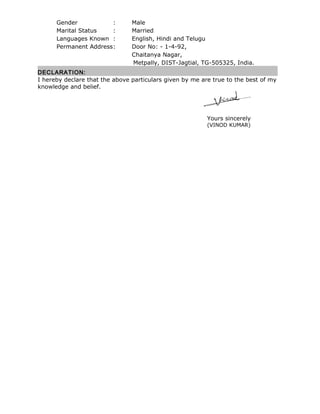 Gender : Male
Marital Status : Married
Languages Known : English, Hindi and Telugu
Permanent Address: Door No: - 1-4-92,
Chaitanya Nagar,
Metpally, DIST-Jagtial, TG-505325, India.
DECLARATION:
I hereby declare that the above particulars given by me are true to the best of my
knowledge and belief.
Yours sincerely
(VINOD KUMAR)
 