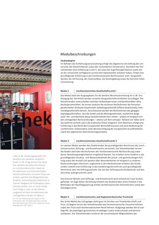 Modulbeschreibungen
Studienbeginn
Im Rahmen der Einführungsveranstaltung erfolgt die allgemeine Vorstellung der Uni-
versität, der Räumlichkeiten sowie der vorhandenen Infrastruktur. Nachdem die Teil-
nehmenden eine Einführung in die IT, die externen Zugriffsmöglichkeiten sowie die
an der Universität verfügbaren juristischen Datenbanken erhalten haben, findet eine
grundlegende Einführung in das liechtensteinische Rechtssystem statt. Dargestellt
werden die Verfassung, der Staatsaufbau, die Gesetzgebung sowie die Gerichte nebst
Instanzenzug.
Modul 1 Liechtensteinisches Gesellschaftsrecht I
Das Modul stellt die Ausgangsbasis für die weitere Wissensvermittlung im LL.M.-Stu-
diengang dar. Vermittelt werden zunächst die gesellschaftsrechtlichen Grundlagen. Die
Teilnehmenden unterscheiden zwischen Verbandspersonen und Gesellschaften ohne
Rechtspersönlichkeit. Sie lernen zunächst die einzelnen Rechtsformen der Personen-
gesellschaften (Einfache Gesellschaft, Kollektivgesellschaft [Offene Gesellschaft], Kom-
manditgesellschaft) kennen. Anschliessend werden die Rechtsformen der gängigen
Kapitalgesellschaften, also die GmbH und die Aktiengesellschaft, ausführlich darge-
stellt. Vor- und Nachteile dieser Gesellschaftsformen stehen – jeweils im Vergleich mit
den umliegenden Rechtsordnungen – ebenso auf dem Lehrplan. Anhand von Fällen wird
das Gelernte vertieft und in die praktische Arbeit integriert. Zum Abschluss erfolgt eine
Einführung in das Recht des Europäischen Wirtschaftsraumes und seine Bedeutung für
Liechtenstein, insbesondere unter Berücksichtigung der europäischen Grundfreiheiten
sowie des allgemeinen Diskriminierungsverbotes.
Modul 2 Liechtensteinisches Gesellschaftsrecht II
Im zweiten Modul werden den Studierenden die grundlegenden Kenntnisse des Liech-
tensteinischen Stiftungs- und Anstaltsrechts vermittelt. Die Teilnehmenden lernen
die beiden zentralen Rechtsformen der liechtensteinischen Rechtsordnung sowie
deren Gestaltungsmöglichkeiten eingehend kennen. Sie erhalten einen Einblick in die
grundlegenden Struktur- und Wesensmerkmale der privat- und gemeinnützigen Stif-
tung sowie der Anstalt und werden über Besonderheiten im Vergleich zu anderen
Rechtsordnungen informiert. Ergänzend zu den Rechtsformen erhalten die Studie-
renden sowohl eine Einführung in das Handelsregisterrecht als auch grundlegende
Kenntnisse über die Stiftungsaufsicht, die von der Stiftungsaufsichtsbehörde und den
Gerichten wahrgenommen wird.
Das erlernte Wissen zum Stiftungs- und Anstaltsrecht wird anhand von Case Studies
gefestigt. Im Zuge dieser Vertiefung erhalten die Studierenden einen Einblick in die
Methoden der Nachfolgeplanung mittels liechtensteinischer Rechtsformen sowie den
Gläubigerschutz.
« Der LL.M.-Studiengang hebt sich
deutlich von weiteren vergleich­
baren LL.M.-Programmen ab: Denn
hier werden vertiefte Kenntnisse
im Liechten­steinischen sowie im
Europäischen und Internationalen
Ge­sellschaftsrecht in einem Fokus ver-
mittelt, welcher die Möglichkeit der
direkten Umsetzung des Ge­lernten in
meiner Tätigkeit am Finanzplatz Liech-
tenstein bietet. Um im Land erfolg-
reich tätig zu sein, ist der Rechts-
vergleich mit den Juris­diktionen der
umliegenden Länder ein Muss!»
Dr. Iris von Habsburg-Lothringen, LL.M.
Präsidentin des Verwaltungsrates und der
Geschäftsführung, Partnerin, Hyperion Asset
Management AG, Vaduz
Modul 3 Liechtensteinisches und Angloamerikanisches Trustrecht
Das dritte Modul des Lehrganges steht ganz im Zeichen von Treuhänderschaft und
Trust. Zu Beginn lernen die Teilnehmenden das liechtensteinische Treuunternehmen
sowie den Trust nach liechtensteinischem Recht kennen. Aufgezeigt werden die Grund-
begriffe, die jeweiligen gesetzlichen Grundlagen sowie Unterschiede und Gemein-
samkeiten. Die Teilnehmenden erfahren die verschiedenen Möglichkeiten des
 