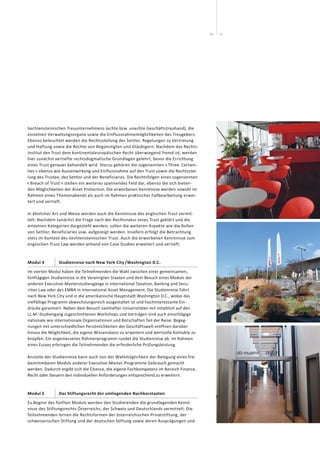 1110
liechtensteinischen Treuunternehmens (echte bzw. unechte Geschäftstreuhand), die
einzelnen Verwaltungsorgane sowie die Einflussnahmemöglichkeiten des Treugebers.
Ebenso beleuchtet werden die Rechtsstellung des Settlor, Regelungen zu Vertretung
und Haftung sowie die Rechte von Begünstigten und Gläubigern. Nachdem das Rechts-
institut des Trust dem kontinentaleuropäischen Recht überwiegend fremd ist, werden
hier zunächst vertiefte rechtsdogmatische Grundlagen gelehrt, bevor die Errichtung
eines Trust genauer behandelt wird. Hierzu gehören die sogenannten « Three Certain-
ties » ebenso wie Aussenwirkung und Einflussnahme auf den Trust sowie die Rechtsstel-
lung des Trustee, des Settlor und der Beneficiaries. Die Rechtsfolgen eines sogenannten
« Breach of Trust » stellen ein weiteres spannendes Feld dar, ebenso die sich bieten-
den Möglichkeiten der Asset Protection. Die erworbenen Kenntnisse werden sowohl im
Rahmen eines Themenabends als auch im Rahmen praktischer Fallbearbeitung erwei-
tert und vertieft.
In ähnlicher Art und Weise werden auch die Kenntnisse des englischen Trust vermit-
telt: Nachdem zunächst die Frage nach der Rechtsnatur eines Trust geklärt und die
einzelnen Kategorien dargestellt werden, sollen die weiteren Aspekte wie die Rollen
von Settlor, Beneficiaries usw. aufgezeigt werden. Insofern erfolgt die Betrachtung
stets im Kontext des liechtensteinischen Trust. Auch die erworbenen Kenntnisse zum
englischen Trust Law werden anhand von Case Studies erweitert und vertieft.
Modul 4 Studienreise nach New York City /Washington D.C.
Im vierten Modul haben die Teilnehmenden die Wahl zwischen einer gemeinsamen,
fünftägigen Studienreise in die Vereinigten Staaten und dem Besuch eines Moduls der
anderen Executive-Masterstudiengänge in International Taxation, Banking and Secu-
rities Law oder des EMBA in International Asset Management. Die Studienreise führt
nach New York City und in die amerikanische Hauptstadt Washington D.C., wobei das
vielfältige Programm abwechslungsreich ausgestaltet ist und hochinteressante Ein-
drücke garantiert. Neben dem Besuch namhafter Universitäten mit inhaltlich auf den
LL.M.-Studiengang zugeschnittenen Workshops und Vorträgen sind auch einschlägige
nationale wie internationale Organisationen und Botschaften Teil der Reise. Begeg-
nungen mit unterschiedlichen Persönlichkeiten der Geschäftswelt eröffnen darüber
hinaus die Möglichkeit, die eigene Wissensbasis zu erweitern und wertvolle Kontakte zu
knüpfen. Ein angemessenes Rahmenprogramm rundet die Studienreise ab. Im Rahmen
eines Essays erbringen die Teilnehmenden die erforderliche Prüfungsleistung.
Anstelle der Studienreise kann auch von der Wahlmöglichkeit der Belegung eines frei
bestimmbaren Moduls anderer Executive-Master-Programme Gebrauch gemacht
werden. Dadurch ergibt sich die Chance, die eigene Fachkompetenz im Bereich Finance,
Recht oder Steuern den individuellen Anforderungen entsprechend zu erweitern.
Modul 5 Das Stiftungsrecht der umliegenden Nachbarstaaten
Zu Beginn des fünften Moduls werden den Studierenden die grundlegenden Kennt-
nisse des Stiftungsrechts Österreichs, der Schweiz und Deutschlands vermittelt. Die
Teilnehmenden lernen die Rechtsformen der österreichischen Privatstiftung, der
schweizerischen Stiftung und der deutschen Stiftung sowie deren Ausprägungen und
 