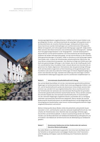 Executive Master of Laws (LL. M.)
im Gesellschafts-, Stiftungs- und Trustrecht
Gestaltungsmöglichkeiten eingehend kennen. Eröffnet wird mit einem Einblick in die
grundlegenden Struktur- und Wesensmerkmale der jeweiligen Stiftung ebenso wie in
die Besonderheiten der einzelnen Rechtsordnungen. Aufbauend auf diesen erwor-
benen Kenntnissen werden Verknüpfungen zum Liechtensteinischen Stiftungsrecht
(Modul 2) hergestellt und rechtsvergleichende Überlegungen angestellt. Aufgrund der
Nähe zwischen dem Österreichischen und Liechtensteinischen Stiftungsrecht – bedingt
durch die gegenseitige Rezeption in der Vergangenheit – wird der Schwerpunkt in
diesem Bereich auf die Gemeinsamkeiten und Unterschiede bei den Gestaltungsmög-
lichkeiten der beiden Stiftungsrechte gelegt. Um das erlernte Wissen zu den einzelnen
Stiftungsrechtsordnungen zu vertiefen, finden im Anschluss an die Vorlesungen jeweils
Case Studies statt, in denen die Teilnehmenden anhand praktischer Fälle lernen, das
neue Wissen entsprechend anzuwenden. Zum Abschluss erfolgt eine Einführung in das
Recht der gemeinnützigen Stiftungen in der Schweiz, das mit der Schaffung des recht-
lich unverbindlichen Swiss Foundation Code in diesem Bereich eine Vorreiterrolle ein-
genommen hat. Neben allgemeinen Informationen über das gemeinnützige Stiftungs-
recht wird besonderes Augenmerk auf die Entwicklung und Ausgestaltung des Swiss
Foundation Code sowie die praktischen Erfahrungen mit diesem Regelwerk gelegt. Dis-
kutiert wird überdies die Frage, inwieweit die Einführung eines derartigen rechtlich
unverbindlichen Selbstregulierungscodes auch für Liechtenstein empfehlenswert ist.
Modul 6 Internationales Gesellschaftsrecht mit FL-Bezug
Das sechste Modul beschäftigt sich mit den internationalen gesellschaftsrechtlichen
Regelungen im liechtensteinischen Umfeld. Nach einem grundlegenden Einblick in das
UK- und US-Gesellschaftsrecht werden die elementaren Unterschiede zwischen dem
Common Law und dem Civil Law eingehend beleuchtet. Daran anschliessend lernen
die Teilnehmenden die nationalen wie internationalen Rechtsquellen bei grenzüber-
schreitenden gesellschaftsrechtlichen Sachverhalten kennen. Hierzu werden zunächst
die zentralen Aspekte des internationalen Gesellschaftsrechts im Zusammenspiel
mit den nationalen Regelungen eingehend erläutert und daneben die zur Verfügung
stehenden supranationalen Rechtsformen dargestellt. Ebenso werden die zentrale
Bedeutung des Gesellschaftsstatuts als Anknüpfungselement und die Möglichkeit der
Sitzverlegung von Gesellschaften sowie hieraus resultierende gesellschaftliche Folgen
eingehend thematisiert und erörtert.
Weitere Schwerpunkte dieses Moduls stellen die polizeiliche und justizielle Zusam-
menarbeit in Zivil- und Strafsachen sowie das nationale Sorgfaltspflichtrecht dar. Hier
erhalten die Teilnehmenden einen Überblick über die jeweiligen Anforderungen,
Vorschriften und Verfahrensabläufe. In diesem Zusammenhang werden den Teilneh-
menden auch die Besonderheiten der Geldwäschereibekämpfung nähergebracht und
ein Einblick in die Abläufe der Verfahrensarten bei der Bekämpfung von Geldwäsche
gewährt.
Modul 7 Gemeinsame Studienreise mit den Studierenden der weiteren
Executive-Masterstudiengänge
Das siebte Modul ist als Wahlmodul ausgestaltet. Zum einen kann das Modul durch
die Teilnahme an der gemeinsamen sechstägigen Studienreise in die Finanzmetro-
polen Hongkong und Singapur sowie die Abhaltung einer Präsentation absolviert
werden.
 