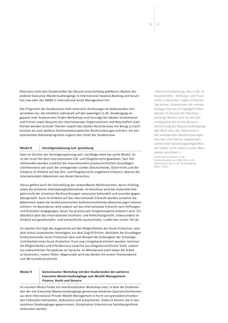 1312
Alternativ steht den Studierenden der Besuch eines beliebig wählbaren Moduls der
anderen Executive-Masterstudiengänge in International Taxation,Banking and Securi-
ties Law oder des EMBA in International Asset Management frei.
Das Programm der Studienreise sieht einerseits Vorlesungen an bedeutenden Uni­
versitäten vor, die inhaltlich individuell auf den jeweiligen LL.M.-Studiengang an­­
gepasst sind. Andererseits finden Workshops und Vorträge bei lokalen Institutionen
und Firmen sowie Besuche von internationalen Organisationen und Botschaften statt.
Hierbei werden zentrale Themen sowohl des lokalen Rechtskreises mit Bezug zu Liech-
tenstein als auch weiterer kontinentaleuropäischer Rechtsordnungen er­örtert. Ein ent-
sprechendes Rahmenprogramm ergänzt den Inhalt der Studienreise.
Modul 8 Vermögensplanung und -gestaltung
Ganz im Zeichen der Vermögensplanung und -nachfolge steht das achte Modul. So
ist der erste Teil dem Internationalen Erb- und Ehegüterrecht gewidmet. Den Teil-
nehmenden werden zunächst die internationalen prozessrechtlichen Grundlagen
Liechtensteins wie auch der umliegenden Länder (Deutschlands, Österreichs und der
Schweiz) im Hinblick auf das Ehe- und Ehegüterrecht eingehend erläutert, ebenso die
internationalen Abkommen aus diesen Bereichen.
Hierzu gehört auch die Feststellung der anwendbaren Rechtsnormen, deren Prü­fung
sowie die einzelnen Anknüpfungstatbestände. Im Anschluss wird das materielle Ehe­
güterrecht der einzelnen Rechtsordnungen sukzessive behandelt und einander gegen-
übergestellt. Auch im Hinblick auf das Internationale Erbrecht werden zunächst die
Abkommen sowie die liechtensteinischen kollisionsrechtlichen Bestimmungen intensiv
erörtert. Im Besonderen wird sodann auf das Internationale Erbrecht nach Stiftungen
und Anstalten eingegangen, bevor die prozessuale Vorgehensweise erläutert wird. Ein
Überblick über das Internationale Insolvenz- und Anfechtungsrecht, insbesondere im
Hinblick auf gesellschafts- und erbrechtliche Sachverhalte, rundet den ersten Teil ab.
Im zweiten Teil liegt das Augenmerk auf den Möglichkeiten der Asset Protection, also
dem Schutz erworbenen Vermögens vor dem Zugriff Dritter. Nachdem die Grund­lagen
funktionierender Asset Protection (wie zum Beispiel die Zulässigkeit der Schiedsge-
richtsbarkeit eines Asset Protection Trust usw.) eingehend erörtert wurden, kommen
die Möglichkeiten und Erfordernisse zunächst aus ehegüterrechtlicher Sicht, sodann
aus erbrechtlicher Perspektive zur Sprache. Im Mittelpunkt steht dabei die Arbeit
an konkreten, realen Fällen. Abgerundet wird das Modul mit einem Themenabend
zum Wirtschaftsstrafrecht.
Modul 9 Gemeinsamer Workshop mit den Studierenden der weiteren
Executive-Masterstudiengänge zum Wealth Management:
Finance, Recht und Steuern
Im neunten Modul findet ein interdisziplinärer Workshop statt, in dem die Studieren­
den der vier Executive-Masterstudiengänge gemeinsam konkrete Querschnitts­themen
aus dem International Private Wealth Management in Form von grenzüberschreiten-
den Fallstudien behandeln, diskutieren und präsentieren. Dadurch können die in den
einzelnen Studiengängen gewonnenen, disziplinären Erkenntnisse fach­übergreifend
verbunden werden.
« Meine Entscheidung, den LL.M. im
Gesellschafts-, Stiftungs- und Trust-
recht zu besuchen, habe ich keinen
Tag bereut. Gemeinsam mit meinen
Kollegen berate ich tagtäglich Man-
danten im Bereich der Nachlass-
planung. Bereits nach kurzer Zeit
er­möglichte die breite Wissens­
vermittlung des Masterstudiengangs
den Blick über den Tellerrand in
die umliegenden Rechtsordnungen.
Von den sich hieraus ergebenden
zahlreichen Gestaltungsmöglichkei-
ten haben nicht zuletzt unsere Man­
danten profitiert. »
Anne Kathrin Bruins, LL.M.,
Rechtsanwältin aus München und
Absolventin des LL.M.-Studiengangs
2010 – 2012
 