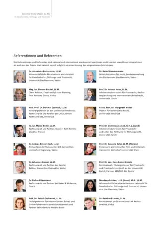 Executive Master of Laws (LL. M.)
im Gesellschafts-, Stiftungs- und Trustrecht
Dr. Alexandra Butterstein, LL.M.
Wissenschaftliche Mitarbeiterin am Lehrstuhl
für Gesellschafts-, Stiftungs- und Trustrecht,
Universität Liechtenstein, Vaduz
Mag. iur. Simone Büchel, LL.M.
Client Advisor, First Family Estate Planning,
First Advisory Group, Vaduz
Hon.-Prof. Dr. Dietmar Czernich, LL.M.
Honorarprofessor an der Universität Innsbruck;
Rechtsanwalt und Partner bei CHG Czernich
Rechts­anwälte, Innsbruck
lic. iur. Marco Ender, LL.M.
Rechtsanwalt und Partner, Mayer + Roth Rechts-
anwälte, Triesen
Dr. Andrea Entner-Koch, LL.M.
Amtsleiterin der Stabsstelle EWR der liechten-
steinischen Regierung, Vaduz
Dr. Johannes Gasser, LL.M.
Rechtsanwalt und Partner der Kanzlei
Batliner Gasser Rechtsanwälte, Vaduz
Dr. Richard Gassmann
Rechtsanwalt und Partner bei Baker & McKenzie,
Zürich
Prof. Dr. Pascal Grolimund, LL.M.
Titularprofessor für Internationales Privat- und
Zivilverfahrensrecht sowie Rechtsanwalt und
Partner bei Kellerhals Anwälte Basel
Dr. Bernd Hammermann
Leiter des Amtes für Justiz, Landesverwaltung
des Fürstentums Liechtenstein, Vaduz
Prof. Dr. Helmut Heiss, LL.M.
Inhaber des Lehrstuhls für Privatrecht, Rechts-
vergleichung und Internationales Privatrecht,
Universität Zürich
Assoz. Prof. Dr. Margareth Helfer
Institut für Italienisches Recht,
Universität Innsbruck
Prof. Dr. Dominique Jakob, M. I. L. (Lund)
Inhaber des Lehrstuhls für Privatrecht
und Leiter des Zentrums für Stiftungsrecht,
Universität Zürich
Prof. Dr. Susanne Kalss, LL.M. (Florenz)
Professorin am Institut für Zivil- und Unterneh-
mensrecht, Wirtschafts­universität Wien
Prof. Dr. oec. Hans Rainer Künzle
Rechtsanwalt, Titularprofessor für Privatrecht
und Privatrechtsvergleich an der Universität
Zürich, Partner, KENDRIS AG, Zürich
Mandeep Lakhan, LL.B. (Hons), M.A., LL.M.
Wissenschaftliche Mitarbeiterin am Lehrstuhl für
Gesellschafts-, Stiftungs- und Trustrecht, Univer-
sität Liechtenstein, Vaduz
Dr. Bernhard Lorenz, LL.M.
Rechtsanwalt und Partner von LNR Rechts­
anwälte, Vaduz
Referentinnen und Referenten
Die Referentinnen und Referenten sind national und international anerkannte Expertinnen und Experten sowohl von Universitäten
als auch aus der Praxis. Hier handelt es sich lediglich um einen Auszug  des vorgesehenen Lehrkörpers :
 