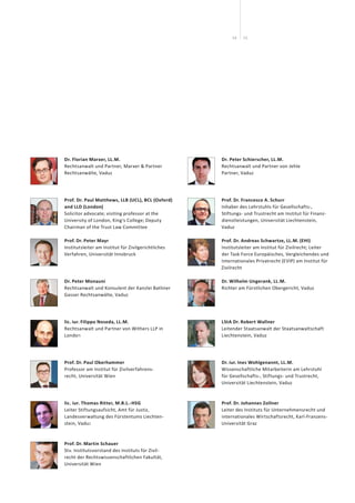 1514
Dr. Florian Marxer, LL.M.
Rechtsanwalt und Partner, Marxer & Partner
Rechts­anwälte, Vaduz
Prof. Dr. Paul Matthews, LLB (UCL), BCL (Oxford)
and LLD (London)
Solicitor advocate; visiting professor at the
University of London, King‘s College; Deputy
Chairman of the Trust Law Committee
Prof. Dr. Peter Mayr
Institutsleiter am Institut für Zivilgerichtliches
Verfahren, Universität Innsbruck
Dr. Peter Monauni
Rechtsanwalt und Konsulent der Kanzlei Batliner
Gasser Rechtsanwälte, Vaduz
lic. iur. Filippo Noseda, LL.M.
Rechtsanwalt und Partner von Withers LLP in
London
Prof. Dr. Paul Oberhammer
Professor am Institut für Zivilverfahrens-
recht, Universität Wien
lic. iur. Thomas Ritter, M.B.L.-HSG
Leiter Stiftungsaufsicht, Amt für Justiz,
Landesverwaltung des Fürstentums Liechten-
stein, Vaduz
Prof. Dr. Martin Schauer
Stv. Institutsvorstand des Instituts für Zivil-
recht der Rechts­wissenschaftlichen Fakultät,
Universität Wien
Dr. Peter Schierscher, LL.M.
Rechtsanwalt und Partner von Jehle
Partner, Vaduz
Prof. Dr. Francesco A. Schurr
Inhaber des Lehrstuhls für Gesellschafts-,
Stiftungs- und Trustrecht am Institut für Finanz-
dienstleistungen, Universität Liechtenstein,
Vaduz
Prof. Dr. Andreas Schwartze, LL.M. (EHI)
Institutsleiter am Institut für Zivilrecht; Leiter
der Task Force Europäisches, Vergleichendes und
Internationales Privatrecht (EVIP) am Institut für
Zivilrecht
Dr. Wilhelm Ungerank, LL.M.
Richter am Fürstlichen Obergericht, Vaduz
LStA Dr. Robert Wallner
Leitender Staatsanwalt der Staatsanwaltschaft
Liechtenstein, Vaduz
Dr. iur. Ines Wohlgenannt, LL.M.
Wissenschaftliche Mitarbeiterin am Lehrstuhl
für Gesellschafts-, Stiftungs- und Trustrecht,
Universität Liechtenstein, Vaduz
Prof. Dr. Johannes Zollner
Leiter des Instituts für Unternehmensrecht und
internationales Wirtschaftsrecht, Karl-Franzens-
Universität Graz
 