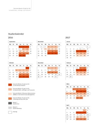 Executive Master of Laws (LL. M.)
im Gesellschafts-, Stiftungs- und Trustrecht
	 Executive Master of Laws (LL.M.)
in International Taxation
	Executive Master of Laws (LL.M.)
im Gesellschafts-, Stiftungs- und Trustrecht
	Executive Master of Business Administration
(EMBA) in International Asset Management
	Executive Master of Laws (LL.M.)
in Banking and Securities Law
	Modul 7 :
Studienreise
	Modul 9 :
Kombi-Workshop
	Feiertag
Studienkalender
2016 2017
September
Mo Di Mi Do Fr Sa So
1 2 3 4
5 6 7 8 9 10 11
12 13 14 15 16 17 18
19 20 21 22 23 24 25
26 27 28 29 30
November
Mo Di Mi Do Fr Sa So
1 2 3 4 5 6
7 8 9 10 11 12 13
14 15 16 17 18 19 20
21 22 23 24 25 26 27
28 29 30
Oktober
Mo Di Mi Do Fr Sa So
1 2
3 4 5 6 7 8 9
10 11 12 13 14 15 16
17 18 19 20 21 22 23
24 25 26 27 28 29 30
31
Dezember
Mo Di Mi Do Fr Sa So
1 2 3 4
5 6 7 8 9 10 11
12 13 14 15 16 17 18
19 20 21 22 23 24 25
26 27 28 29 30 31
Januar
Mo Di Mi Do Fr Sa So
1
2 3 4 5 6 7 8
9 10 11 12 13 14 15
16 17 18 19 20 21 22
23 24 25 26 27 28 29
30 31
März
Mo Di Mi Do Fr Sa So
1 2 3 4 5
6 7 8 9 10 11 12
13 14 15 16 17 18 19
20 21 22 23 24 25 26
27 28 29 30 31
Februar
Mo Di Mi Do Fr Sa So
1 2 3 4 5
6 7 8 9 10 11 12
13 14 15 16 17 18 19
20 21 22 23 24 25 26
27 28
April
Mo Di Mi Do Fr Sa So
1 2
3 4 5 6 7 8 9
10 11 12 13 14 15 16
17 18 19 20 21 22 23
24 25 26 27 28 29 30
 