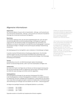 1918
Allgemeine Informationen
Organisation
Der Executive Master of Laws (LL.M.) im Gesellschafts-, Stiftungs- und Trustrecht wird
vom Lehrstuhl für Gesellschafts-, Stiftungs- und Trustrecht am Institut für Finanzdienst-
leistungen der Universität Liechtenstein durchgeführt.
Bewerbung
Zum Studium zugelassen wird, wer die Zulassungsbedingungen (Art. 22 ff. der Hoch-
schulverordnung) erfüllt und alle Anmelde­unterlagen und Zeugnisse fristgerecht
eingereicht hat. Die Aufnahme erfolgt nach Eingangsdatum der Anmeldung. Eine
Aufnahme «sur dossier» berechtigt nur zum Abschluss jenes Studienganges, in welchem
die Aufnahme erfolgte. Im Übrigen ist die Zustimmung der jeweiligen Studienleitung
erforderlich.
Der Studiengang wird nur durchgeführt, wenn mindestens 15 Anmeldungen vorliegen.
Es werden maximal 30 Studierende pro Studiengang aufgenommen. Das Anmelde­
verfahren beginnt mit der Einreichung des Anmeldeformulars (Download unter
www.uni.li/llm-gesellschaftsrecht) und den entsprechenden Beilagen. Eine frühzeitige
Anmeldung wird empfohlen.
Termine
Anmeldeschluss ist am 31. Juli 2016 (Poststempel). Spätere Anmeldungen
können nur berücksichtigt werden, sofern noch freie Studienplätze verfügbar sind.
Studienzeiten
Der Unterricht findet in der Regel alle vier Wochen von Donnerstag bis Samstag statt.
Die Lehrveranstaltungen werden im Allgemeinen donnerstags und freitags von 8.30
bis 18.00 Uhr sowie samstags von 8.30 bis 16.30 Uhr abgehalten.
Studiengebühren
Die Studiengebühren betragen für den gesamten Studiengang CHF 28 500.–.
In den Studiengebühren sind die Prüfungsgebühren enthalten, nicht jedoch die Kosten
für ergänzende Lehrmittel. Allfällige Exkursionsgebühren, insbesondere für die Studien-
reise, sowie Übernachtungskosten gehen zulasten der Studierenden. Bei Wiederholung
oder Nachholung von Prüfungen wird eine Gebühr von CHF 350.– in Rechnung gestellt.
Vor Beginn des jeweiligen Semesters sind folgende Gebühren zu entrichten :
 1. Semester	 CHF	 10 000.–
 2. Semester	 CHF	 10 000.–
 3. Semester	 CHF	 8 500.–
Stipendien werden im Einzelfall nach akademischen Kriterien vergeben.
« Endlich ein speziell auf die liechten­
steinischen Verhältnisse abgestimmtes
juristisches Ausbildungsprogramm! »
Prof. Dr. Peter Mayr, Institutsleiter
des Instituts für Zivilgerichtliches
Verfahren an der Universität Innsbruck
« Für Juristen, die mit wirtschaftsrecht-
lichen Sachverhalten beschäftigt sind,
ist rechtsordnungsübergreifendes
Grundlagenwissen unabdingbar. Dies
gilt ganz besonders für den Finanz-
platz Liechtenstein. Der LL.M. im Gesell-
schafts-, Stiftungs- und Trustrecht
bietet hier eine hervorragende Weiter-
bildungsmöglichkeit. »
Dr. Florian Marxer, LL.M., Marxer  Partner
Rechtsanwälte, Vaduz
 