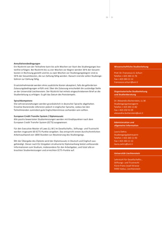 2120
Wissenschaftliche Studienleitung
Prof. Dr. Francesco A. Schurr
Telefon + 423 265 11 76
Fax + 423 265 11 12
francesco.schurr@uni.li
Organisatorische Studienleitung
und Studienberatung
Dr. Alexandra Butterstein, LL.M.
Studiengangsmanagerin
Telefon + 423 265 11 82
Fax + 423 232 51 59
alexandra.butterstein@uni.li
Administration und
allgemeine Information
Laura Oehry
Studiengangsbetreuerin
Telefon + 423 265 11 93
Fax + 423 265 11 12
laura.oehry@uni.li
Universität Liechtenstein
Lehrstuhl für Gesellschafts-,
Stiftungs- und Trustrecht
Fürst-Franz-Josef-Strasse
9490 Vaduz, Liechtenstein
Annullationsbedingungen
Ein Rücktritt von der Teilnahme kann bis acht Wochen vor Start des Studienganges kos-
tenfrei erfolgen. Bei Rücktritt bis zu vier Wochen vor Beginn werden 30 % der Gesamt-
kosten in Rechnung gestellt und bis zu zwei Wochen vor Studiengangsbeginn sind es
50 % der Gesamtkosten, die zur Zahlung fällig werden. Danach sind die vollen Studienge-
bühren zur Zahlung fällig.
Ersatzteilnehmende werden ohne zusätzliche Kosten akzeptiert, falls die geforderten
Zulassungsbedingungen erfüllt sind. Über die Zulassung entscheidet die zuständige Stelle
an der Universität Liechtenstein. Der Rücktritt hat mittels eingeschriebenem Brief an die
Studienleitung zu erfolgen. Es gilt das Datum des Poststempels.
Sprachkompetenz
Die Lehrveranstaltungen werden grundsätzlich in deutscher Sprache abgehalten.
Einzelne Dozierende referieren jedoch in englischer Sprache, sodass bei den
Teilnehmenden zumindest gute Englischkenntnisse vorhanden sein sollten.
European Credit Transfer System / Diplomzusatz
Alle positiv bewerteten Studienleistungen werden mit Kreditpunkten nach dem
European Credit Transfer System (ECTS) ausgewiesen.
Für den Executive Master of Laws (LL.M.) im Gesellschafts-, Stiftungs- und Trustrecht
werden insgesamt 60 ECTS-Punkte vergeben. Das entspricht einem durchschnittlichen
Arbeitsaufwand von 1800 Stunden zur Absolvierung des Studiengangs.
Mit der Übergabe des Diploms wird der Diplomzusatz in Deutsch und Englisch aus­
gehändigt. Dieser nach EU-Vorgaben strukturierte Diplomanhang bietet um­fassende
Informationen zum Studium, insbesondere für den Arbeitgeber, und listet alle er­­
brachten Stu­dienleistungen und erreichten ECTS-Punkte auf.
 