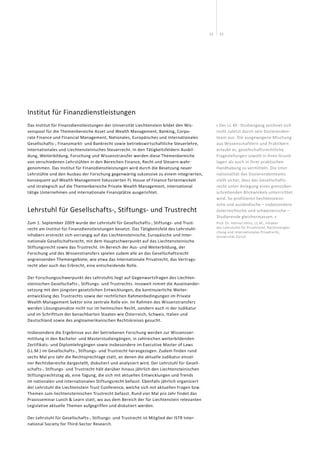 2322
Institut für Finanzdienstleistungen
Das Institut für Finanzdienstleistungen der Universität Liechten­stein bildet den Wis-
senspool für die Themen­bereiche Asset und Wealth Management, Banking, Corpo­
rate Finance und Fi­nancial Management, Nationales, Europäisches und Internationales
Gesellschafts-, Finanzmarkt- und Bankrecht sowie betriebs­wirtschaftliche Steuerlehre,
Inter­nationales und Liechten­steinisches Steuerrecht. In den Tätigkeitsfeldern Ausbil-
dung, Weiterbildung, Forschung und Wissens­transfer werden diese Themenbereiche
von verschiedenen Lehrstühlen in den Be­reichen Finance, Recht und Steuern wahr­
genommen. Das Institut für Finanzdienstleistungen wird durch die Be­setzung neuer
Lehrstühle und den Ausbau der Forschung gegen­wärtig sukzessive zu einem integrierten,
kon­sequent auf Wealth Management fokussierten FL House of Finance fort­entwickelt
und strategisch auf die Themenbereiche Private Wealth Management, inter­national
tätige Unternehmen und inter­nationale Finanzplätze ausgerichtet.
« Der LL.M.- Studiengang zeichnet sich
nicht zuletzt durch sein Dozierenden-
team aus: Die ausgewogene Mischung
aus Wissenschaftlern und Praktikern
erlaubt es, gesellschaftsrechtliche
Fragestellungen sowohl in ihren Grund­
lagen als auch in ihrer praktischen
Handhabung zu vermitteln. Die Inter-
nationalität des Dozierendenteams
stellt sicher, dass das Gesellschafts-
recht unter Anlegung eines grenzüber-
schreitenden Blickwinkels unterrichtet
wird. So profitieren liechtensteini-
sche und ausländische – insbesondere
österreichische und schweizerische –
Studierende gleichermassen. »
Prof. Dr. Helmut Heiss, LL.M., Inhaber
des Lehrstuhls für Privatrecht, Rechtsverglei-
chung und Internationales Privatrecht,
Universität Zürich
Lehrstuhl für Gesellschafts-, Stiftungs- und Trustrecht
Zum 1. September 2009 wurde der Lehrstuhl für Gesellschafts‐, Stiftungs‐ und Trust-
recht am Institut für Finanzdienstleistungen besetzt. Das Tätigkeitsfeld des Lehrstuhl-
inhabers erstreckt sich vorrangig auf das Liechtensteinische, Europäische und Inter-
nationale Gesellschaftsrecht, mit dem Hauptschwerpunkt auf das Liechtensteinische
Stiftungsrecht sowie das Trustrecht. Im Bereich der Aus‐ und Weiterbildung, der
Forschung und des Wissenstransfers spielen zudem alle an das Gesellschaftsrecht
angrenzenden Themengebiete, wie etwa das Internationale Privatrecht, das Vertrags-
recht aber auch das Erbrecht, eine entscheidende Rolle.
Der Forschungsschwerpunkt des Lehrstuhls liegt auf Gegenwartsfragen des Liechten-
steinischen Gesellschafts‐, Stiftungs‐ und Trustrechts. Insoweit nimmt die Auseinander-
setzung mit den jüngsten gesetzlichen Entwicklungen, die kontinuierliche Weiter-
entwicklung des Trustrechts sowie der rechtlichen Rahmenbedingungen im Private
Wealth Management Sektor eine zentrale Rolle ein. Im Rahmen des Wissenstransfers
werden Lösungsansätze nicht nur im heimischen Recht, sondern auch in der Judikatur
und im Schrifttum der benachbarten Staaten wie Österreich, Schweiz, Italien und
Deutschland sowie des angloamerikanischen Rechtskreises gesucht.
Insbesondere die Ergebnisse aus der betriebenen Forschung werden zur Wissensver-
mittlung in den Bachelor- und Masterstudiengängen, in zahlreichen weiterbildenden
Zertifikats- und Diplomlehrgängen sowie insbesondere im Executive Master of Laws
(LL.M.) im Gesellschafts‐, Stiftungs‐ und Trustrecht herangezogen. Zudem finden rund
sechs Mal pro Jahr die Rechtsprechtage statt, an denen die aktuelle Judikatur einzel-
ner Rechtsbereiche dargestellt, diskutiert und analysiert wird. Der Lehrstuhl für Gesell-
schafts‐, Stiftungs‐ und Trustrecht hält darüber hinaus jährlich den Liechtensteinischen
Stiftungsrechtstag ab, eine Tagung, die sich mit aktuellen Entwicklungen und Trends
im nationalen und internationalen Stiftungsrecht befasst. Ebenfalls jährlich organisiert
der Lehrstuhl die Liechtenstein Trust Conference, welche sich mit aktuellen Fragen bzw.
Themen zum liechtensteinischen Trustrecht befasst. Rund vier Mal pro Jahr findet das
Praxisseminar Lunch  Learn statt, wo aus dem Bereich der für Liechtenstein relevanten
Legislative aktuelle Themen aufgegriffen und diskutiert werden.
Der Lehrstuhl für Gesellschafts‐, Stiftungs‐ und Trustrecht ist Mitglied der ISTR Inter-
national Society for Third‐Sector Research.
 